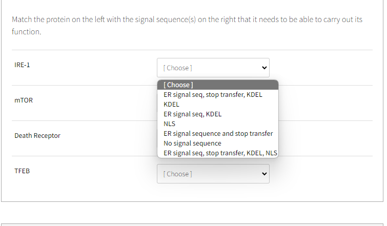 Match the protein on the left with the signal sequence(s) on the right that it needs to be able to carry out its
function.
IRE-1
mTOR
Death Receptor
TFEB
[Choose]
[Choose ]
ER signal seq, stop transfer, KDEL
KDEL
ER signal seq, KDEL
NLS
ER signal sequence and stop transfer
No signal sequence
ER signal seq, stop transfer, KDEL, NLS
[Choose]