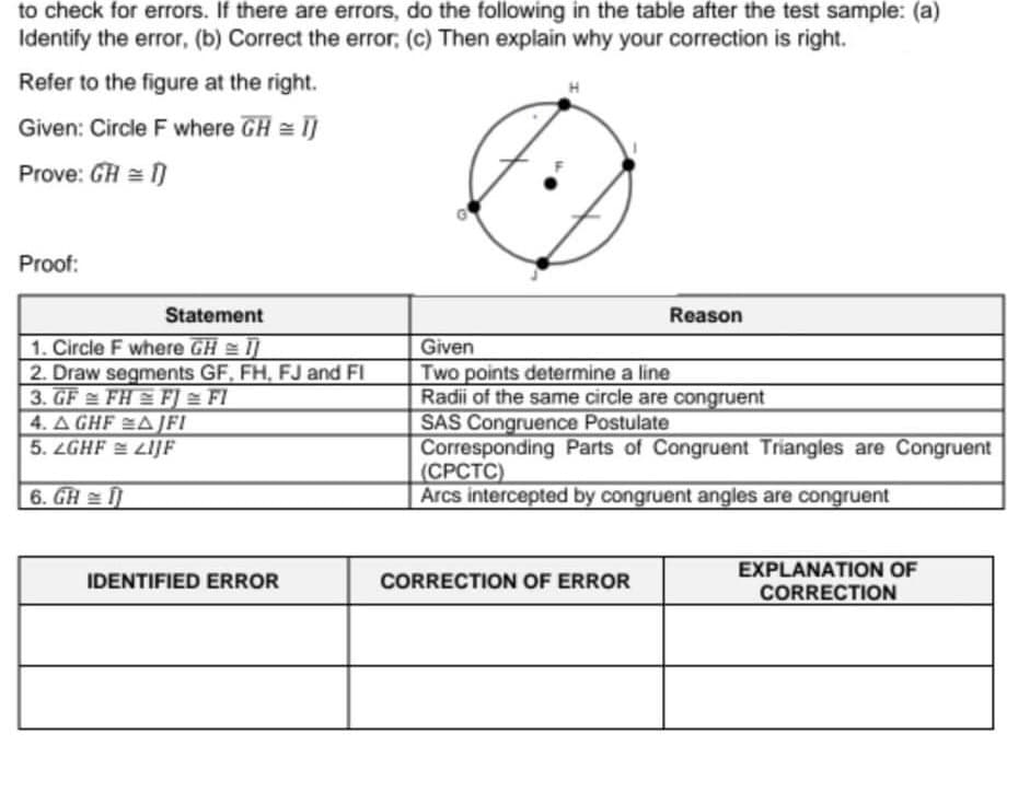 to check for errors. If there are errors, do the following in the table after the test sample: (a)
Identify the error, (b) Correct the error; (c) Then explain why your correction is right.
Refer to the figure at the right.
Given: Circle F where GH = I]
Prove: GH = )
Proof:
Statement
Reason
1. Circle F where GH I
2. Draw segments GF, FH, FJ and FI
3. GF FH F] = FI
4. A GHF A JFI
5. LGHF LIJF
Given
Two points determine a line
Radii of the same circle are congruent
SAS Congruence Postulate
Corresponding Parts of Congruent Triangles are Congruent
(СРСТС)
Arcs intercepted by congruent angles are congruent
6. GH
EXPLANATION OF
CORRECTION
IDENTIFIED ERROR
CORRECTION OF ERROR
