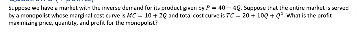 Suppose we have a market with the inverse demand for its product given by P = 40 - 4Q. Suppose that the entire market is served
by a monopolist whose marginal cost curve is MC = 10 + 2Q and total cost curve is TC = 20 + 10Q + Q². What is the profit
maximizing price, quantity, and profit for the monopolist?