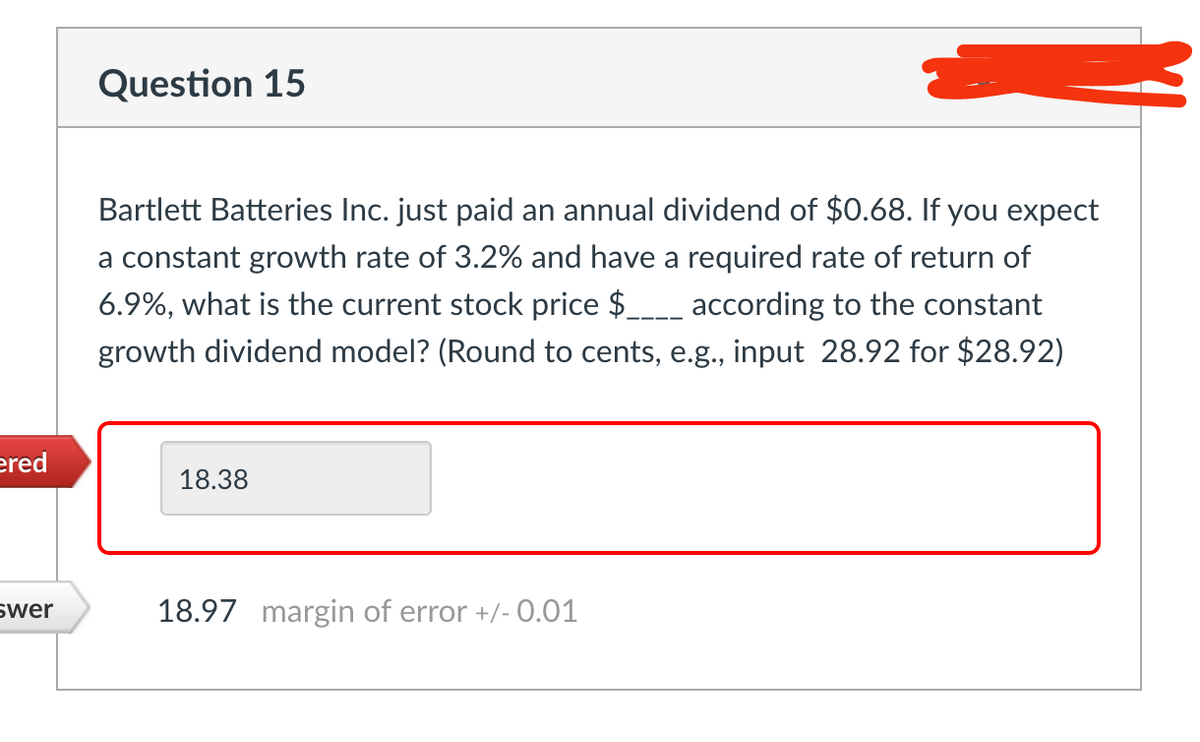 ered
swer
Question 15
Bartlett Batteries Inc. just paid an annual dividend of $0.68. If you expect
a constant growth rate of 3.2% and have a required rate of return of
6.9%, what is the current stock price $____ according to the constant
growth dividend model? (Round to cents, e.g., input 28.92 for $28.92)
18.38
18.97 margin of error +/- 0.01