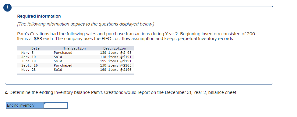 Required Information
[The following information applies to the questions displayed below.]
Pam's Creations had the following sales and purchase transactions during Year 2. Beginning Inventory consisted of 200
items at $88 each. The company uses the FIFO cost flow assumption and keeps perpetual inventory records.
Transaction
Date
Mar. 5
Apr. 10
June 19
Sept. 16
Nov. 28
Purchased
Sold
Sold
Purchased
Sold
Ending inventory
Description
180 items @$ 98
110 items @ $191
195 items @ $191
130 items @ $103
100 items @ $196
c. Determine the ending inventory balance Pam's Creations would report on the December 31, Year 2, balance sheet.