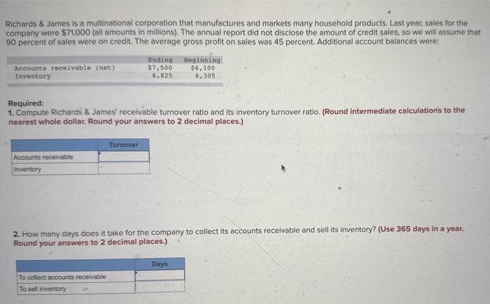 Richards & James is a multinational corporation that manufactures and markets many household products. Last year, sales for the
company were $71,000 (all amounts in millions). The annual report did not disclose the amount of credit sales, so we will assume that
90 percent of sales were on credit. The average gross profit on sales was 45 percent. Additional account balances were:
Accounts receivable (net)
Inventory
Accounts receivable
Inventory
Required:
1. Compute Richards & James' receivable turnover ratio and its inventory turnover ratio. (Round intermediate calculations to the
nearest whole dollar. Round your answers to 2 decimal places.)
Ending
$7,500
6,825
Turnover
To
collect accounts receivable
To sell inventory
Beginning
$6,100
6,305
2. How many days does it take for the company to collect its accounts receivable and sell its inventory? (Use 365 days in a year.
Round your answers to 2 decimal places.)
Days