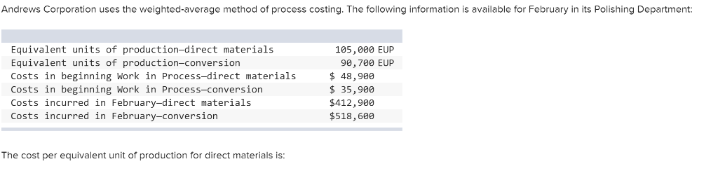 Andrews Corporation uses the weighted-average method of process costing. The following information is available for February in its Polishing Department:
Equivalent units of production-direct materials
Equivalent units of production-conversion
Costs in beginning Work in Process-direct materials
Costs in beginning Work in Process-conversion
Costs incurred in February-direct materials
Costs incurred in February-conversion
The cost per equivalent unit of production for direct materials is:
105,000 EUP
90, 700 EUP
$ 48,900
$ 35,900
$412,900
$518,600