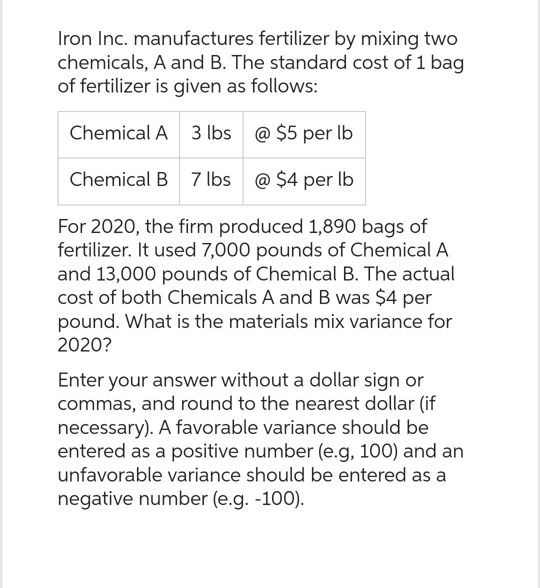 Iron Inc. manufactures fertilizer by mixing two
chemicals, A and B. The standard cost of 1 bag
of fertilizer is given as follows:
@ $5 per lb
@ $4 per lb
For 2020, the firm produced 1,890 bags of
fertilizer. It used 7,000 pounds of Chemical A
and 13,000 pounds of Chemical B. The actual
cost of both Chemicals A and B was $4 per
pound. What is the materials mix variance for
2020?
Chemical A 3 lbs
Chemical B 7 lbs
Enter your answer without a dollar sign or
commas, and round to the nearest dollar (if
necessary). A favorable variance should be
entered as a positive number (e.g, 100) and an
unfavorable variance should be entered as a
negative number (e.g. -100).