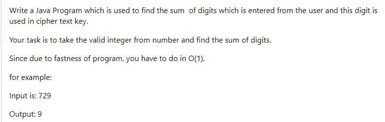 Write a Java Program which is used to find the sum of digits which is entered from the user and this digit is
used in cipher text key.
Your task is to take the valid integer from number and find the sum of digits.
Since due to fastness of program, you have to do in O(1).
for example:
Input is: 729
Output: 9