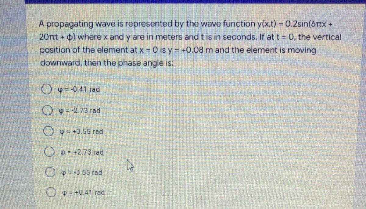 A propagating wave is represented by the wave function y(x.t) = 0.2sin(6Ttx +
20Tt + ) where x and y are in meters and t is in seconds. If at t = 0, the vertical
%3D
position of the element at x = 0 is y = +0.08 m and the element is moving
downward, then the phase angle is:
O 9 = -0.41 rad
O 9 = -2.73 rad
O 9 = +3.55 rad
O = +2.73 rad
O 9 = -3.55 rad
O o = +0.41 rad
