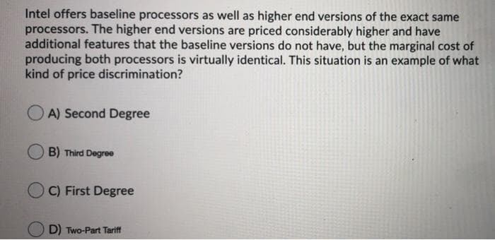 Intel offers baseline processors as well as higher end versions of the exact same
processors. The higher end versions are priced considerably higher and have
additional features that the baseline versions do not have, but the marginal cost of
producing both processors is virtually identical. This situation is an example of what
kind of price discrimination?
A) Second Degree
B) Third Degree
C) First Degree
D) Two-Part Tariff
