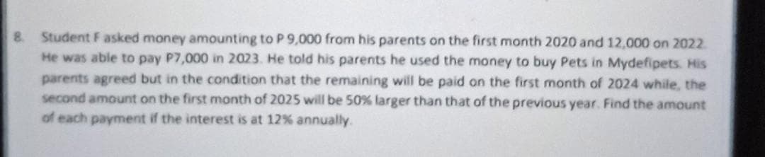 8.
Student F asked money amounting to P 9,000 from his parents on the first month 2020 and 12,000 on 2022.
He was able to pay P7,000 in 2023. He told his parents he used the money to buy Pets in Mydefipets. His
parents agreed but in the condition that the remaining will be paid on the first month of 2024 while, the
second amount on the first month of 2025 will be 50% larger than that of the previous year. Find the amount
of each payment if the interest is at 12% annually.
