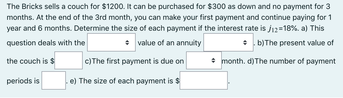 The Bricks sells a couch for $1200. It can be purchased for $300 as down and no payment for 3
months. At the end of the 3rd month, you can make your first payment and continue paying for 1
year and 6 months. Determine the size of each payment if the interest rate is j12=18%. a) This
question deals with the
value of an annuity
+ . b)The present value of
the couch is $
c)The first payment is due on
+ month. d)The number of payment
periods is
e) The size of each payment is $
