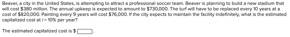 Beaver, a city in the United States, is attempting to attract a professional soccer team. Beaver is planning to build a new stadium that
will cost $380 million. The annual upkeep is expected to amount to $730,000. The turf will have to be replaced every 10 years at a
cost of $820,000. Painting every 9 years will cost $76,000. If the city expects to maintain the facility indefinitely, what is the estimated
capitalized cost at i= 10% per year?
The estimated capitalized cost is $
