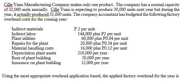 Cille Yuan Manufacturing Company makes only one product. The company has a normal capacity
of 32,000 units annually. Cille Yuan is expecting to produce 30,000 units next year but during the
year, it actually produced 31,000 units. The company accountant has budgeted the following factory
overhead costs for the coming year:
P2 per unit
144,000 plus P2 per unit
60,000 plus PO.04 per unit
20,000 plus PO.34 per unit
16,000 plus PO.12 per unit
210,000 per year
50,000 per year
12,000 per year
Indirect materials
Indirect labor
Plant utilities
Repairs for the plant
Material handling costs
Depreciation plant assets
Rent of plant building
Insurance on plant building
Using the most appropriate overhead application based, the applied factory overhead for the year is
