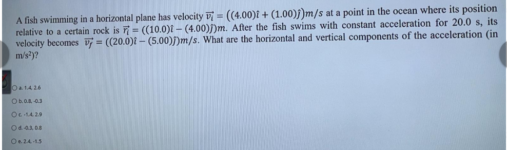 A fish swimming in a horizontal plane has velocity v = ((4.00)î + (1.00)ĵ)m/s at a point in the ocean where its position
relative to a certain rock is 7 = ((10.0)î – (4.00)ſ)m. After the fish swims with constant acceleration for 20.0 s, its
velocity becomes v = ((20.0)î – (5.00))m/s. What are the horizontal and vertical components of the acceleration (in
m/s?)?
O a. 1.4, 2.6
Ob.0.8, -0.3
O.-1.4, 2.9
O d.-0.3, 0.8
O e. 2.4, -1.5
