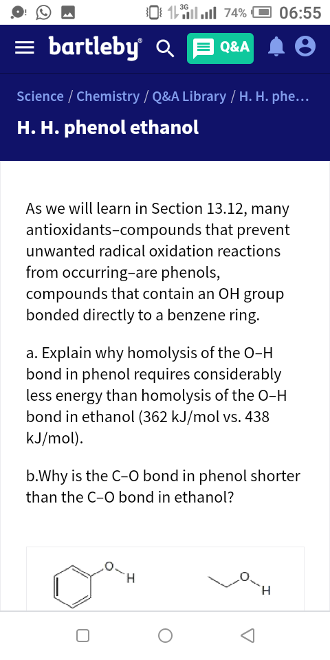 3G
11 il ull 74% O 06:55
= bartleby Q
E Q&A
Science / Chemistry / Q&A Library / H. H. phe...
H. H. phenol ethanol
As we will learn in Section 13.12, many
antioxidants-compounds that prevent
unwanted radical oxidation reactions
from occurring-are phenols,
compounds that contain an OH group
bonded directly to a benzene ring.
a. Explain why homolysis of the O-H
bond in phenol requires considerably
less energy than homolysis of the 0-H
bond in ethanol (362 kJ/mol vs. 438
kJ/mol).
b.Why is the C-O bond in phenol shorter
than the C-O bond in ethanol?
H.
