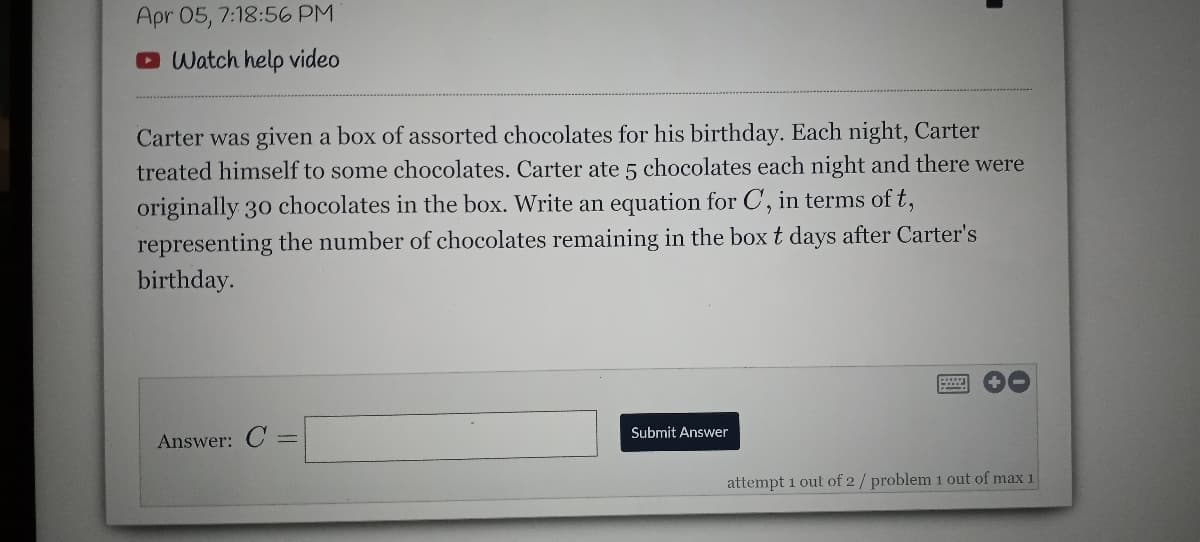 Apr 05, 7:18:56 PM
O Watch help video
Carter was given a box of assorted chocolates for his birthday. Each night, Carter
treated himself to some chocolates. Carter ate 5 chocolates each night and there were
originally 30 chocolates in the box. Write an equation for C, in terms of t,
representing the number of chocolates remaining in the boxt days after Carter's
birthday.
Submit Answer
Answer: C
attempt 1 out of 2/ problem 1 out of max 1
