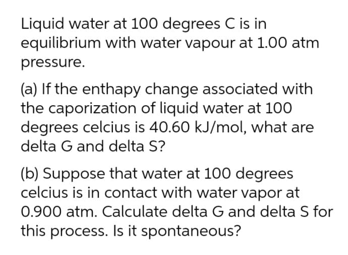 Liquid water at 100 degrees C is in
equilibrium with water vapour at 1.00 atm
pressure.
(a) If the enthapy change associated with
the caporization of liquid water at 100
degrees celcius is 40.60 kJ/mol, what are
delta G and delta S?
(b) Suppose that water at 100 degrees
celcius is in contact with water vapor at
0.900 atm. Calculate delta G and delta S for
this process. Is it spontaneous?
