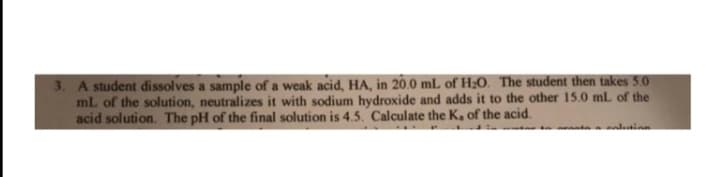 3. A student dissolves a sample of a weak acid, HA, in 20.0 mL of H;0. The student then takes 5.0
mL of the solution, neutralizes it with sodium hydroxide and adds it to the other 15.0 mL of the
acid solution. The pH of the final solution is 4.5. Calculate the K, of the acid.
t alainn
