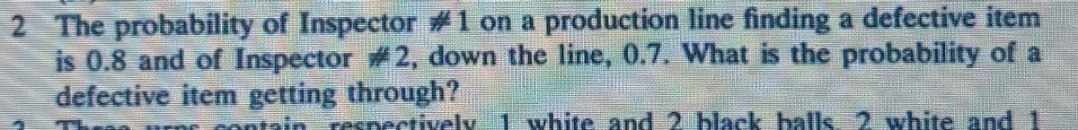 2 The probability of Inspector #1 on a production line finding a defective item
is 0.8 and of Inspector #2, down the line, 0.7. What is the probability of a
defective item getting through?
respectively
white and 2 black balls 2 white and