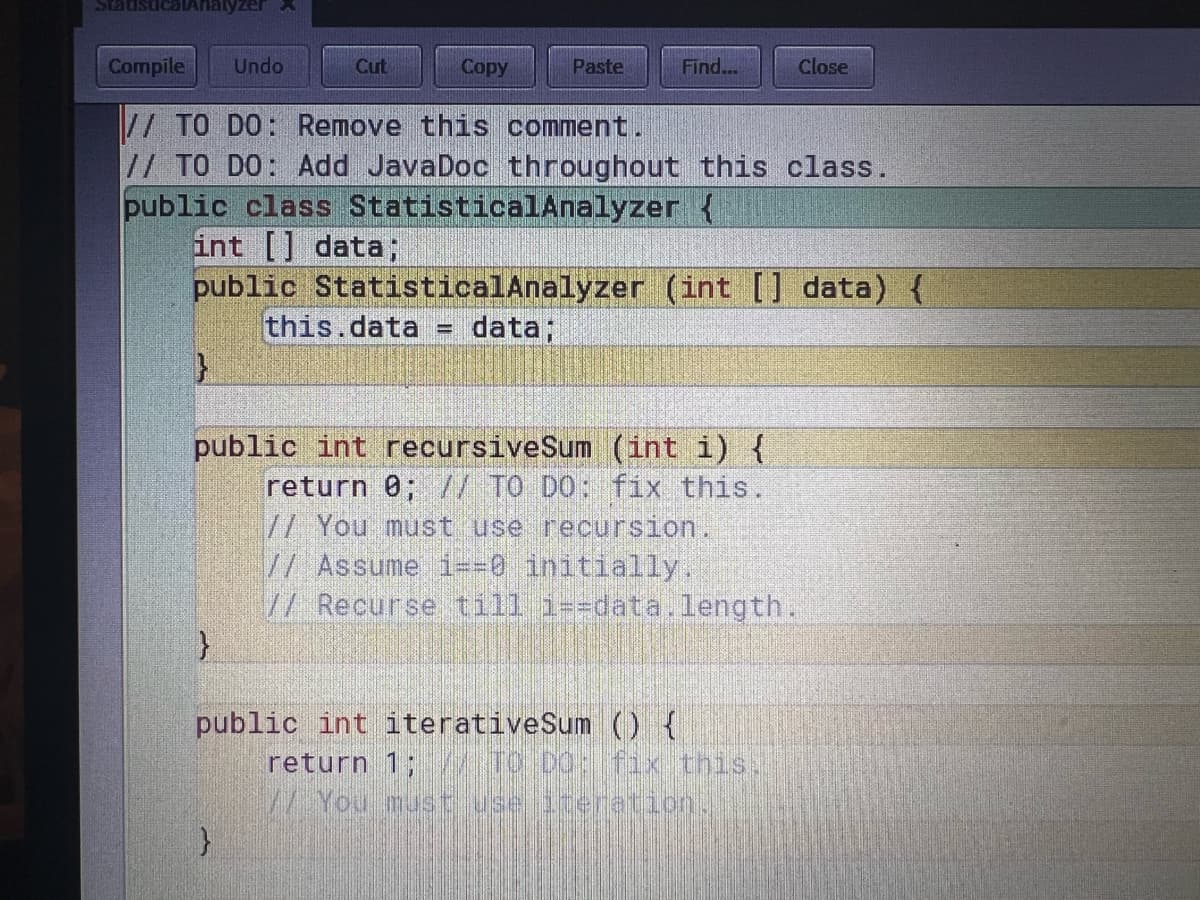 Statist alAnalyzer
Compile Undo
// TO DO: Remove this comment.
// TO DO: Add JavaDoc throughout this class.
public class StatisticalAnalyzer {
int [] data;
public StatisticalAnalyzer (int [] data) {
data;
}
}
Cut
this.data
}
-
Copy
Paste
public int recursiveSum (int i) {
return 0; // TO DO: fix this.
Find...
public int iterativeSum () {
// You must use recursion.
// Assume i==0 initially.
// Recurse till i=-data.length.
Close
return 1; TO DO: fix this.
// You must use iteration.