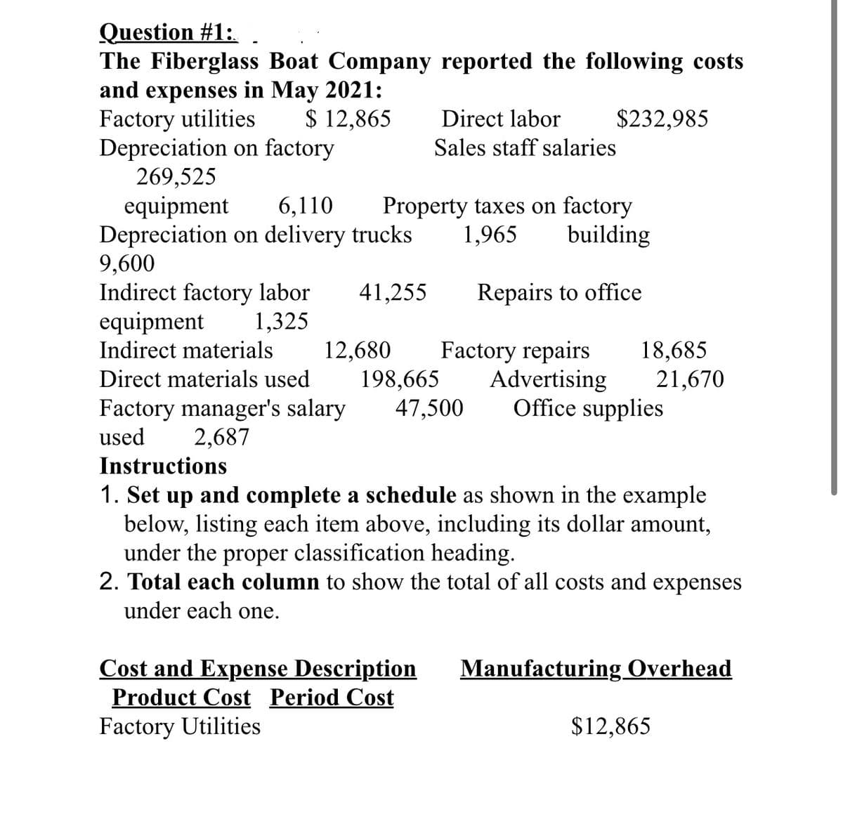 Question #1:
The Fiberglass Boat Company reported the following costs
and expenses in May 2021:
Factory utilities
$ 12,865
Depreciation on factory
269,525
equipment 6,110
Depreciation on delivery trucks
9,600
Indirect factory labor 41,255
1,325
equipment
Indirect materials
Direct materials used
Factory manager's salary
2,687
used
Property taxes on factory
1,965
building
Repairs to office
Factory repairs 18,685
Advertising 21,670
Office supplies
12,680
Direct labor $232,985
Sales staff salaries
198,665
47,500
Instructions
1. Set up and complete a schedule as shown in the example
below, listing each item above, including its dollar amount,
under the proper classification heading.
2. Total each column to show the total of all costs and expenses
under each one.
Cost and Expense Description
Product Cost Period Cost
Factory Utilities
Manufacturing Overhead
$12,865