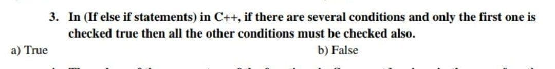 3. In (If else if statements) in C++, if there are several conditions and only the first one is
checked true then all the other conditions must be checked also.
a) True
b) False
