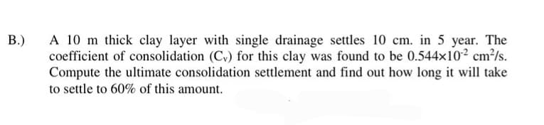 B.)
A 10 m thick clay layer with single drainage settles 10 cm. in 5 year. The
coefficient of consolidation (C) for this clay was found to be 0.544x102 cm²/s.
Compute the ultimate consolidation settlement and find out how long it will take
to settle to 60% of this amount.