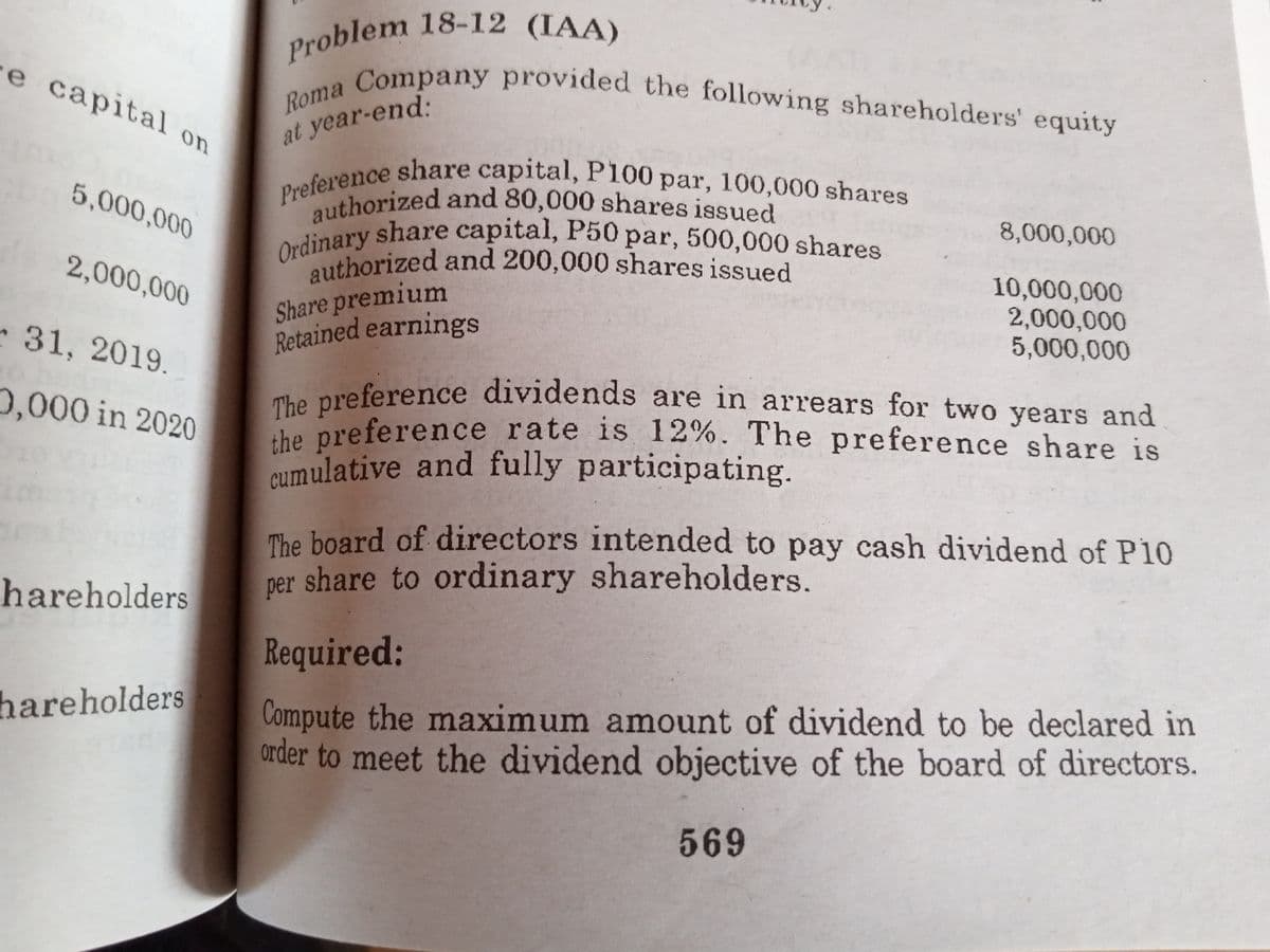 Problem 18-12 (IAA)
Roma Company provided the following shareholders' equity
Ordinary share capital, P50 par, 500,000 shares
authorized and 80,000 shares issued
authorized and 200,000 shares issued
Preference share capital, P100 par, 100,000 shares
e capital o
at year-end:
5,000,000
8,000,000
authorized and 200,000 shares issued
10,000,000
2,000,000
5,000,000
2,000,000
Share premium
Retained earnings
31, 2019.
The preference dividends are in arrears for two years and
che preference rate is 12%. The preference share is
eumulative and fully participating.
0,000 in 2020
The board of directors intended to pay cash dividend of P10
per share to ordinary shareholders.
hareholders
Required:
Compute the maximum amount of dividend to be declared in
order to meet the dividend objective of the board of directors.
hareholders
569
