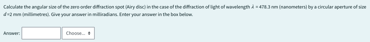 Calculate the angular size of the zero order diffraction spot (Airy disc) in the case of the diffraction of light of wavelength = 478.3 nm (nanometers) by a circular aperture of size
d=2 mm (millimetres). Give your answer in milliradians. Enter your answer in the box below.
Answer:
Choose... +