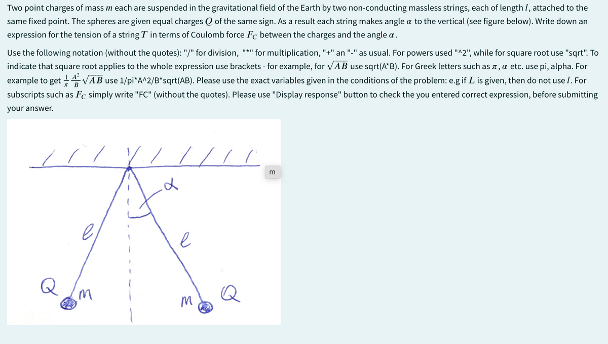 Two point charges of mass m each are suspended in the gravitational field of the Earth by two non-conducting massless strings, each of length 1, attached to the
same fixed point. The spheres are given equal charges Q of the same sign. As a result each string makes angle a to the vertical (see figure below). Write down an
expression for the tension of a string T in terms of Coulomb force Fc between the charges and the angle a.
Use the following notation (without the quotes): "/" for division, "*" for multiplication, "+" an "_" as usual. For powers used "^2", while for square root use "sqrt". To
indicate that square root applies to the whole expression use brackets - for example, for √AB use sqrt(A*B). For Greek letters such as л, α etc. use pi, alpha. For
example to get 14√AB use 1/pi*A^2/B*sqrt(AB). Please use the exact variables given in the conditions of the problem: e.g if L is given, then do not use 1. For
subscripts such as Fc simply write "FC" (without the quotes). Please use "Display response" button to check the you entered correct expression, before submitting
your answer.
B
d
e
M
M
E