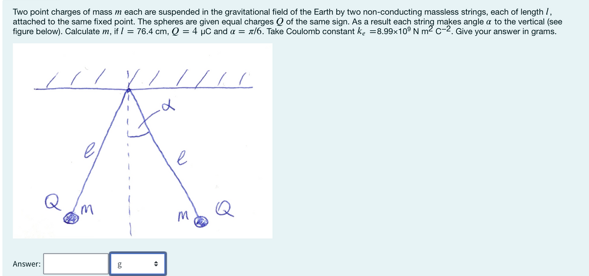 Two point charges of mass m each are suspended in the gravitational field of the Earth by two non-conducting massless strings, each of length 1,
attached to the same fixed point. The spheres are given equal charges Q of the same sign. As a result each string makes angle a to the vertical (see
figure below). Calculate m, if 1 = 76.4 cm, Q = 4 μC and α = л/6. Take Coulomb constant ke =8.99×10° N m² C-2. Give your answer in grams.
Answer:
d
D
M
M
Q
60
g