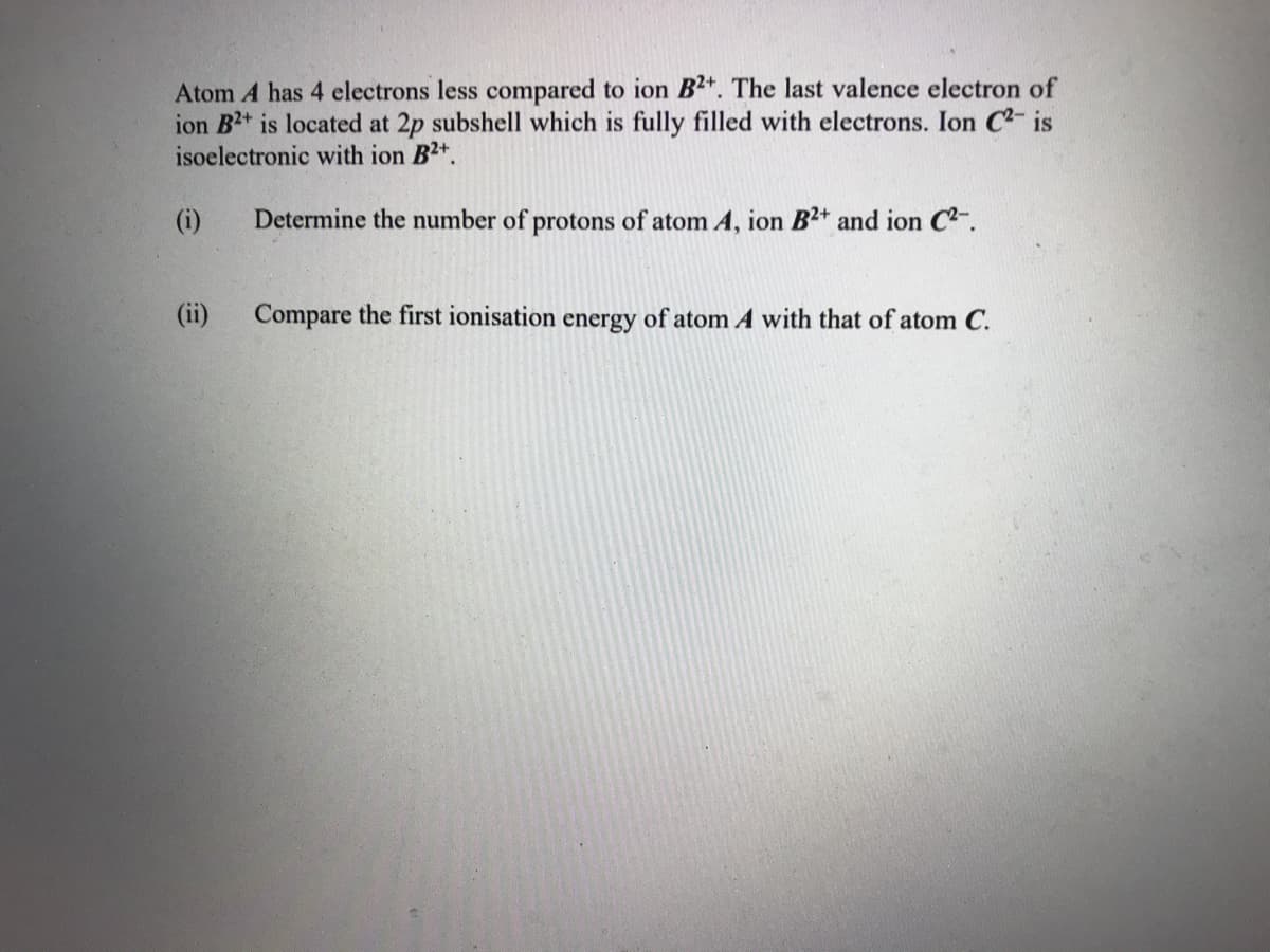 Atom A has 4 electrons less compared to ion B2*. The last valence electron of
ion B2+ is located at 2p subshell which is fully filled with electrons. Ion C2- is
isoelectronic with ion B2+.
(i)
Determine the number of protons of atom A, ion B2+ and ion C2-.
(ii)
Compare the first ionisation energy of atom A with that of atom C.
