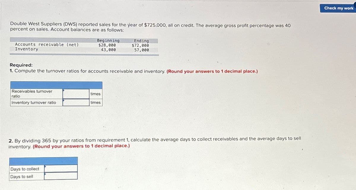 Double West Suppliers (DWS) reported sales for the year of $725,000, all on credit. The average gross profit percentage was 40
percent on sales. Account balances are as follows:
Accounts receivable (net)
Inventory
Beginning
$28,000
43,000
Ending
$72,000
57,000
Required:
1. Compute the turnover ratios for accounts receivable and inventory. (Round your answers to 1 decimal place.)
Receivables turnover
ratio
Inventory turnover ratio
times
times
2. By dividing 365 by your ratios from requirement 1, calculate the average days to collect receivables and the average days to sell
inventory. (Round your answers to 1 decimal place.)
Days to collect
Days to sell
Check my work