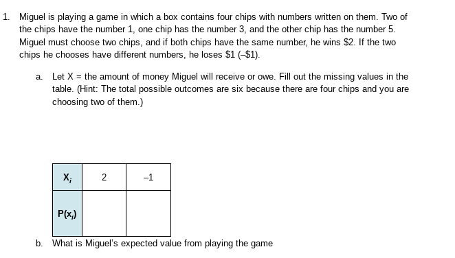 1. Miguel is playing a game in which a box contains four chips with numbers written on them. Two of
the chips have the number 1, one chip has the number 3, and the other chip has the number 5.
Miguel must choose two chips, and if both chips have the same number, he wins $2. If the two
chips he chooses have different numbers, he loses $1 (-$1).
a. Let X = the amount of money Miguel will receive or owe. Fill out the missing values in the
table. (Hint: The total possible outcomes are six because there are four chips and you are
choosing two of them.)
X;
2
−1
P(x;)
b. What is Miguel's expected value from playing the game