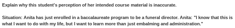 Explain why this student's perception of her intended course material is inaccurate.
Situation: Anita has just enrolled in a baccalaureate program to be a funeral director. Anita: "I know that this is
what I want to do with my life, but I want to learn more than just embalming and administration."