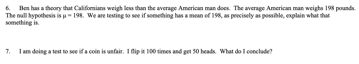 6. Ben has a theory that Californians weigh less than the average American man does. The average American man weighs 198 pounds.
The null hypothesis is µ = 198. We are testing to see if something has a mean of 198, as precisely as possible, explain what that
something is.
7.
I am doing a test to see if a coin is unfair. I flip it 100 times and get 50 heads. What do I conclude?