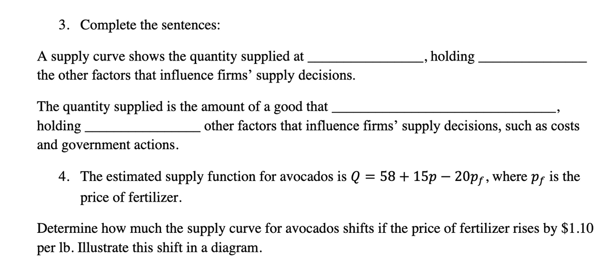 3. Complete the sentences:
A supply curve shows the quantity supplied at
the other factors that influence firms' supply decisions.
The quantity supplied is the amount of a good that
holding
and government actions.
holding
other factors that influence firms' supply decisions, such as costs
4. The estimated supply function for avocados is Q = 58 + 15p - 20pf, where
price of fertilizer.
Pf
is the
Determine how much the supply curve for avocados shifts if the price of fertilizer rises by $1.10
per lb. Illustrate this shift in a diagram.