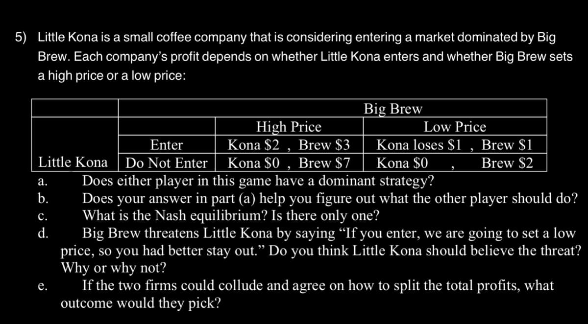 5) Little Kona is a small coffee company that is considering entering a market dominated by Big
Brew. Each company's profit depends on whether Little Kona enters and whether Big Brew sets
a high price or a low price:
Enter
Little Kona Do Not Enter
a.
b.
C.
d.
e.
Big Brew
High Price
Kona $2 Brew $3
Kona $0, Brew $7
Does either player in this game have a dominant strategy?
Does your answer in part (a) help you figure out what the other player should do?
What is the Nash equilibrium? Is there only one?
Low Price
Kona loses $1
Kona $0
Brew $1
Brew $2
Big Brew threatens Little Kona by saying “If you enter, we are going to set a low
price, so you had better stay out." Do you think Little Kona should believe the threat?
Why or why not?
If the two firms could collude and agree on how to split the total profits, what
outcome would they pick?