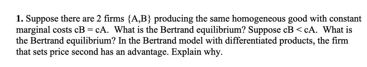 1. Suppose there are 2 firms {A,B} producing the same homogeneous good with constant
marginal costs cB = cA. What is the Bertrand equilibrium? Suppose cB<cA. What is
the Bertrand equilibrium? In the Bertrand model with differentiated products, the firm
that sets price second has an advantage. Explain why.