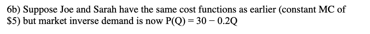 6b) Suppose Joe and Sarah have the same cost functions as earlier (constant MC of
$5) but market inverse demand is now P(Q) = 30 -0.2Q