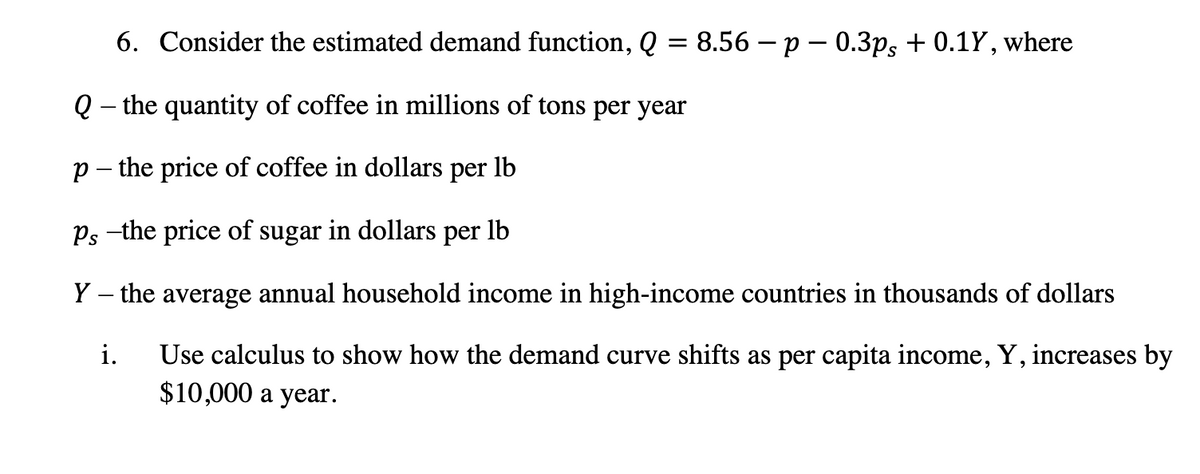 6. Consider the estimated demand function, Q = 8.56 − p = 0.3ps + 0.1Y, where
Q- the quantity of coffee in millions of tons per year
p - the price of coffee in dollars per
lb
Ps -the price of sugar in dollars per lb
Y - the average annual household income in high-income countries in thousands of dollars
i. Use calculus to show how the demand curve shifts as per capita income, Y, increases by
$10,000 a year.