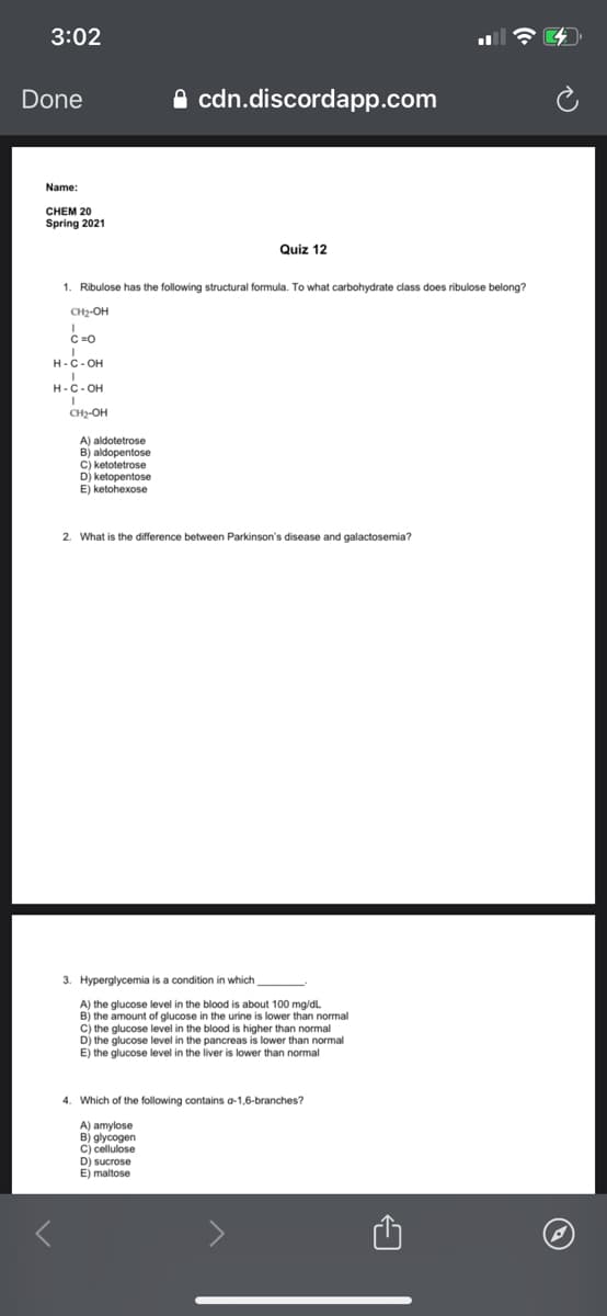 3:02
Done
A cdn.discordapp.com
Name:
CHEM 20
Spring 2021
Quiz 12
1. Ribulose has the following structural formula. To what carbohydrate class does ribulose belong?
CH2-OH
C =0
H-C- OH
H-C- OH
CH2-OH
A) aldotetrose
B) aldopentose
C) ketotetrose
Dj ketopentose
E) ketohexose
2. What is the difference between Parkinson's disease and galactosemia?
3. Hyperglycemia is a condition in which
A) the glucose level in the blood is about 100 mg/dL
B) the amount of glucose in the urine is lower than normal
c) the glucose level in the blood is higher than normal
D) the glucose level in the pancreas is lower than normal
E) the glucose level in the liver is lower than normal
4. Which of the following contains a-1,6-branches?
A) amylose
B) glycogen
C) cellulose
D) sucrose
E) maltose
