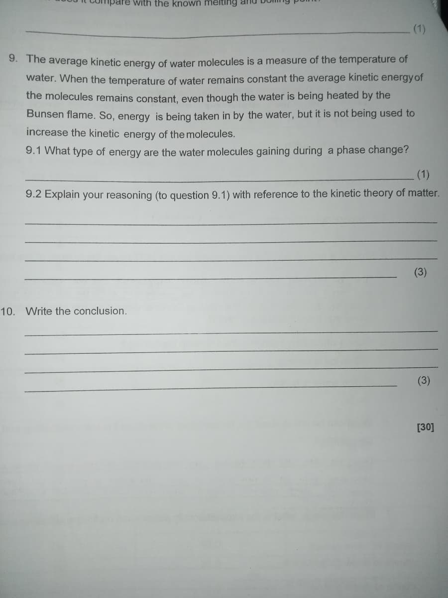 With the known melting and
9. The average kinetic energy of water molecules is a measure of the temperature of
water. When the temperature of water remains constant the average kinetic energy of
the molecules remains constant, even though the water is being heated by the
Bunsen flame. So, energy is being taken in by the water, but it is not being used to
increase the kinetic energy of the molecules.
9.1 What type of energy are the water molecules gaining during a phase change?
9.2 Explain your reasoning (to question 9.1) with reference to the kinetic theory of matter.
10. Write the conclusion.
ඔ
[30]