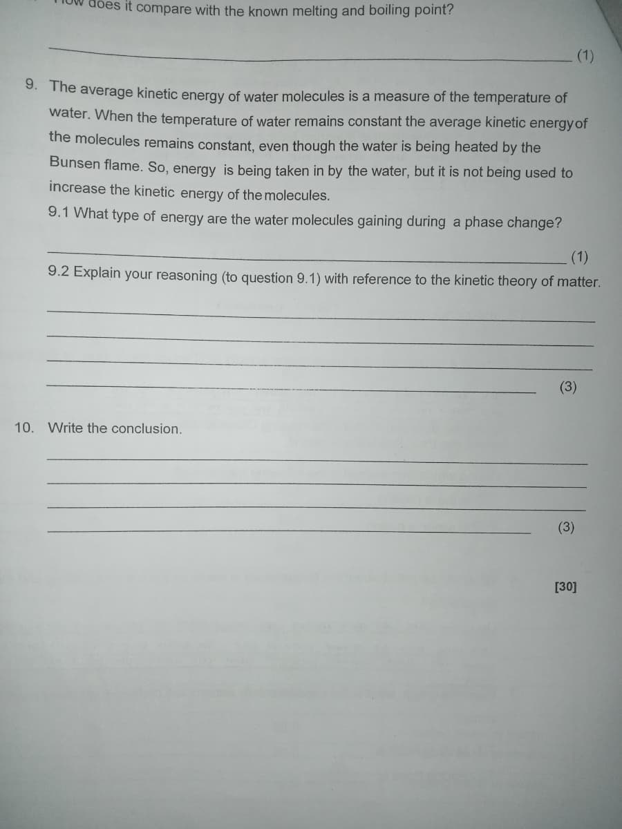 does it compare with the known melting and boiling point?
(1)
9. The average kinetic energy of water molecules is a measure of the temperature of
water. When the temperature of water remains constant the average kinetic energy of
the molecules remains constant, even though the water is being heated by the
Bunsen flame. So, energy is being taken in by the water, but it is not being used to
increase the kinetic energy of the molecules.
9.1 What type of energy are the water molecules gaining during a phase change?
(1)
9.2 Explain your reasoning (to question 9.1) with reference to the kinetic theory of matter.
10. Write the conclusion.
(3)
[30]