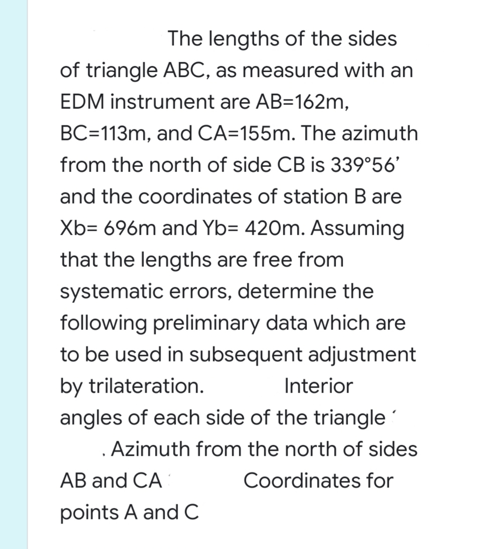 The lengths of the sides
of triangle ABC, as measured with an
EDM instrument are AB=162m,
BC=113m, and CA=155m. The azimuth
from the north of side CB is 339°56'
and the coordinates of station B are
Xb= 696m and Yb= 420m. Assuming
that the lengths are free from
systematic errors, determine the
following preliminary data which are
to be used in subsequent adjustment
by trilateration.
angles of each side of the triangle
. Azimuth from the north of sides
Interior
АB and CA
Coordinates for
points A andC
