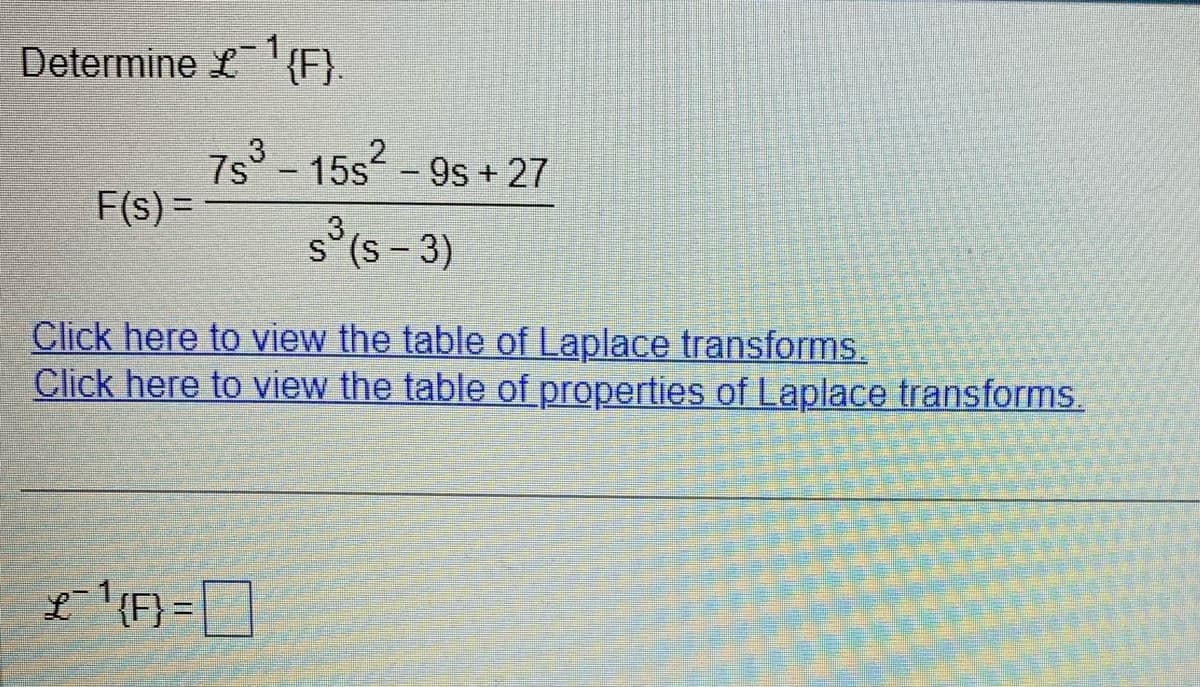 Determine {F}.
F(s) =
L
Click here to view the table of Laplace transforms.
Click here to view the table of properties of Laplace transforms.
7s³ - 15s² - 9s + 27
s³ (5-3)
{F} =