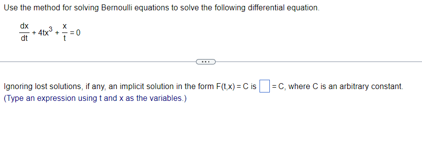 Use the method for solving Bernoulli equations to solve the following differential equation.
dx
dt
X
+
-4tx³ + 7 = 0
t
Ignoring lost solutions, if any, an implicit solution in the form F(t, x) = C is
(Type an expression using t and x as the variables.)
= C, where C is an arbitrary constant.