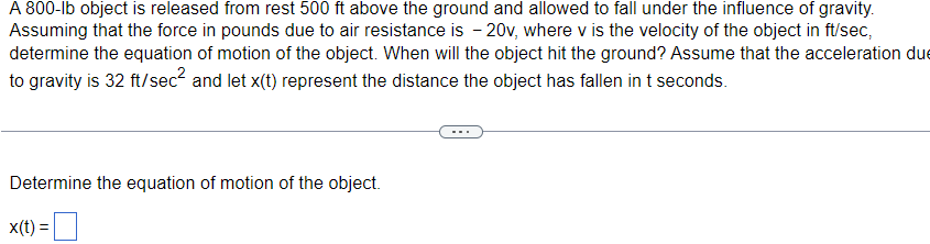 A 800-lb object is released from rest 500 ft above the ground and allowed to fall under the influence of gravity.
Assuming that the force in pounds due to air resistance is -20v, where v is the velocity of the object in ft/sec,
determine the equation of motion of the object. When will the object hit the ground? Assume that the acceleration du
to gravity is 32 ft/sec² and let x(t) represent the distance the object has fallen in t seconds.
Determine the equation of motion of the object.
x(t) =