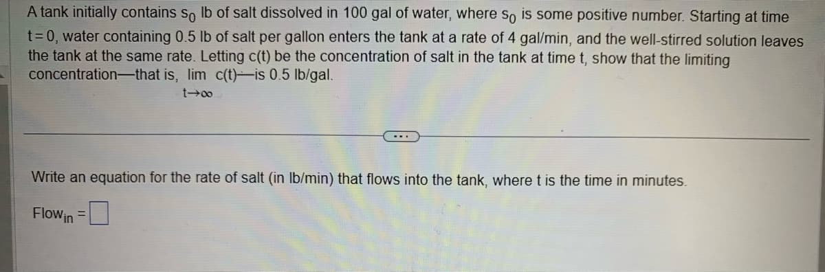 A
tank initially contains so lb of salt dissolved in 100 gal of water, where so is some positive number. Starting at time
t = 0, water containing 0.5 lb of salt per gallon enters the tank at a rate of 4 gal/min, and the well-stirred solution leaves
the tank at the same rate. Letting c(t) be the concentration of salt in the tank at time t, show that the limiting
concentration that is, lim c(t)-is 0.5 lb/gal.
t→∞0
Write an equation for the rate of salt (in lb/min) that flows into the tank, where t is the time in minutes.
Flow in