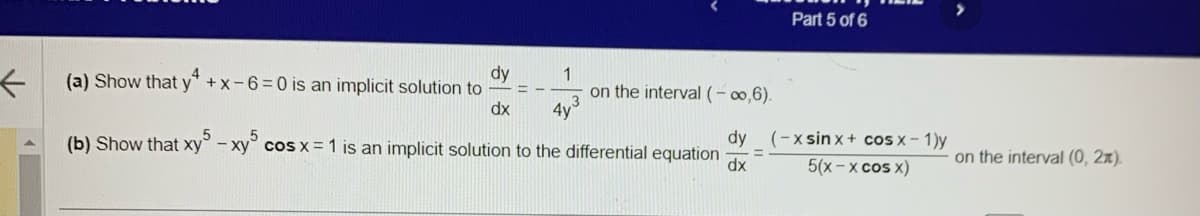 ←
dy
(a) Show that y* +x-6=0 is an implicit solution to
dx
1
4y³
(b) Show that xy5-xy5 cos x = 1 is an implicit solution to the differential equation
on the interval (-∞,6).
Part 5 of 6
dy (-xsin x + cos x - 1)y
5(x-x cos x)
dx
on the interval (0, 2x).