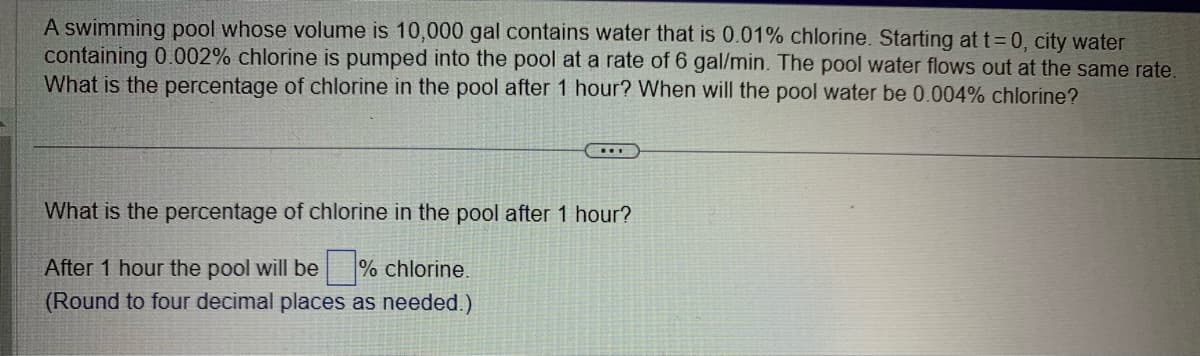 A swimming pool whose volume is 10,000 gal contains water that is 0.01% chlorine. Starting at t=0, city water
containing 0.002% chlorine is pumped into the pool at a rate of 6 gal/min. The pool water flows out at the same rate.
What is the percentage of chlorine in the pool after 1 hour? When will the pool water be 0.004% chlorine?
What is the percentage of chlorine in the pool after 1 hour?
After 1 hour the pool will be % chlorine.
(Round to four decimal places as needed.)