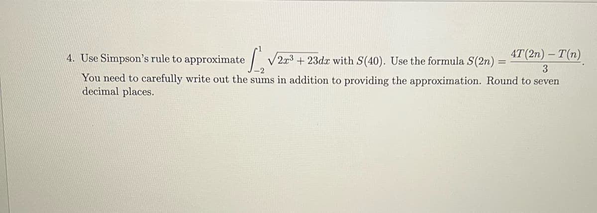 4. Use Simpson's rule to approximate
√2³3 +23dz with S(40). Use the formula S(2n) = 4T (2n) - T(n)
=
3
You need to carefully write out the sums in addition to providing the approximation. Round to seven
decimal places.